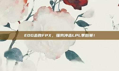 EDG击败FPX，强势冲击LPL季后赛！