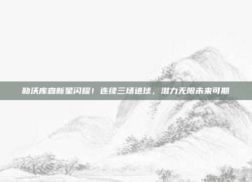 勒沃库森新星闪耀！连续三场进球，潜力无限未来可期