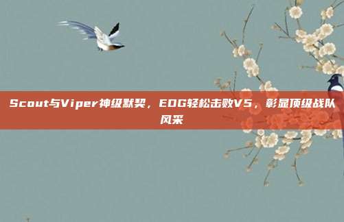 Scout与Viper神级默契，EDG轻松击败V5，彰显顶级战队风采