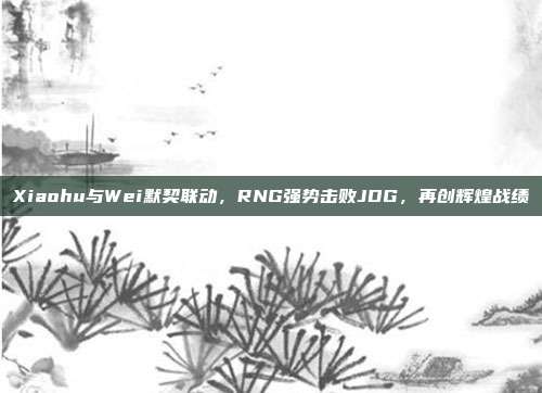 Xiaohu与Wei默契联动，RNG强势击败JDG，再创辉煌战绩