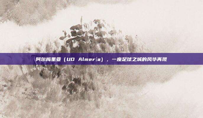 阿尔梅里亚（UD Almería），一座足球之城的风华再现