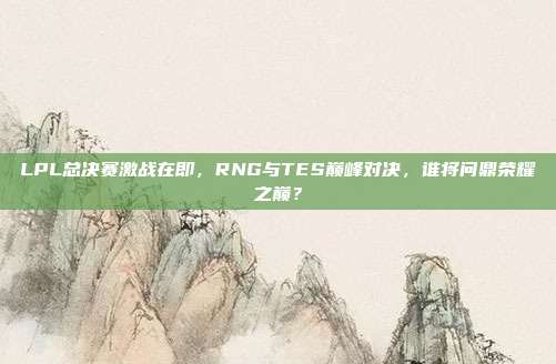 LPL总决赛激战在即，RNG与TES巅峰对决，谁将问鼎荣耀之巅？