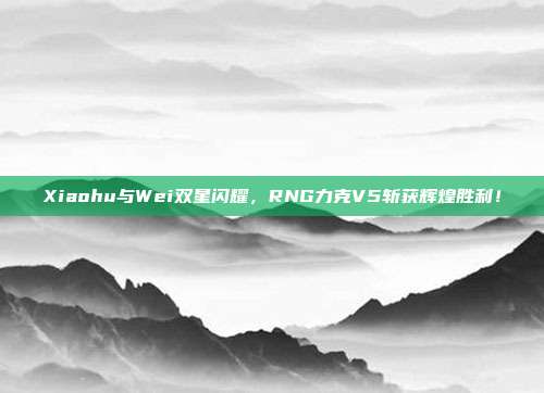 Xiaohu与Wei双星闪耀，RNG力克V5斩获辉煌胜利！