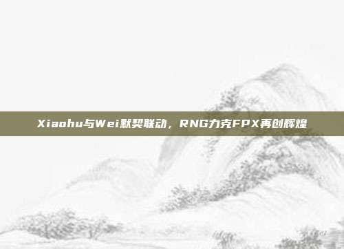 Xiaohu与Wei默契联动，RNG力克FPX再创辉煌