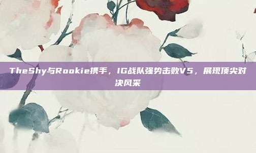 TheShy与Rookie携手，IG战队强势击败V5，展现顶尖对决风采