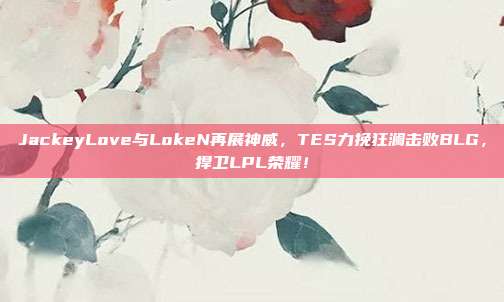 JackeyLove与LokeN再展神威，TES力挽狂澜击败BLG，捍卫LPL荣耀！