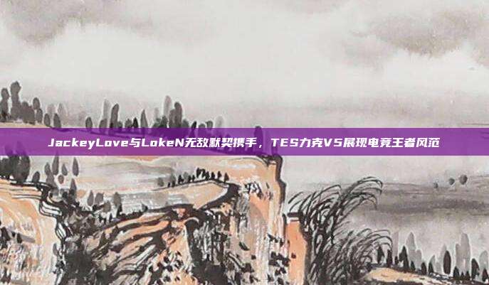 JackeyLove与LokeN无敌默契携手，TES力克V5展现电竞王者风范