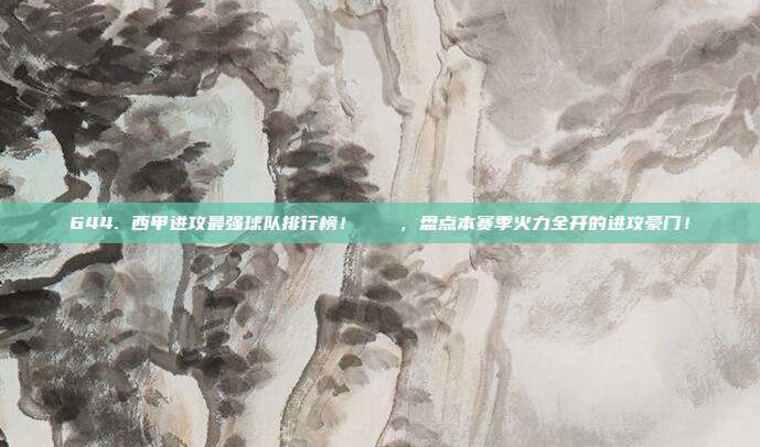 644. 西甲进攻最强球队排行榜！📈，盘点本赛季火力全开的进攻豪门！