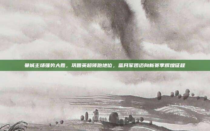 曼城主场强势大胜，巩固英超领跑地位，蓝月军团迈向新赛季辉煌征程