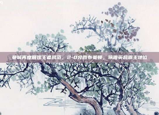 曼城再度展现王者风范，2-0完胜布莱顿，巩固英超霸主地位