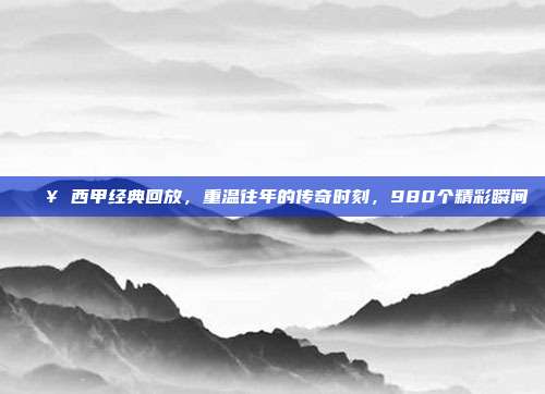 🎥 西甲经典回放，重温往年的传奇时刻，980个精彩瞬间