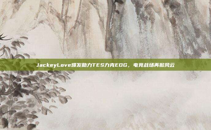 JackeyLove爆发助力TES力克EDG，电竞战场再掀风云