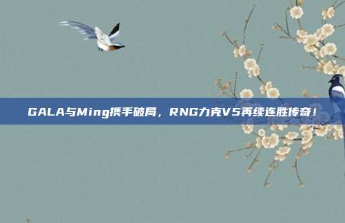 GALA与Ming携手破局，RNG力克V5再续连胜传奇！