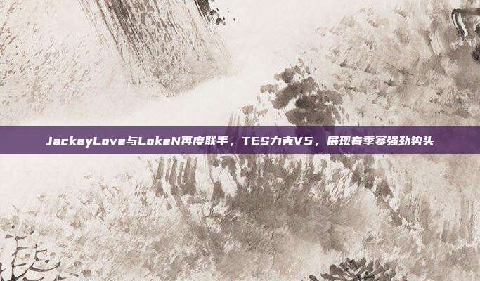 JackeyLove与LokeN再度联手，TES力克V5，展现春季赛强劲势头