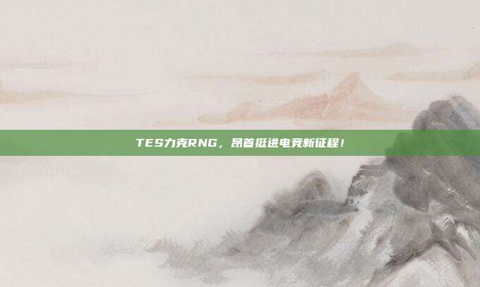 TES力克RNG，昂首挺进电竞新征程！