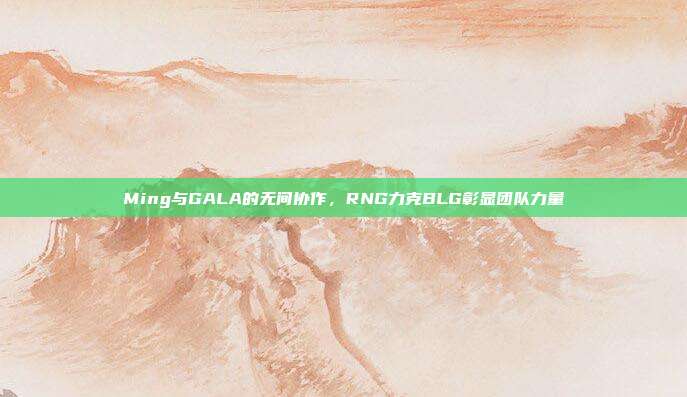 Ming与GALA的无间协作，RNG力克BLG彰显团队力量