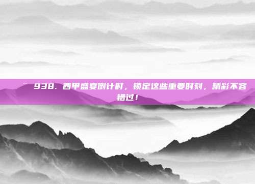 🚨 938. 西甲盛宴倒计时，锁定这些重要时刻，精彩不容错过！