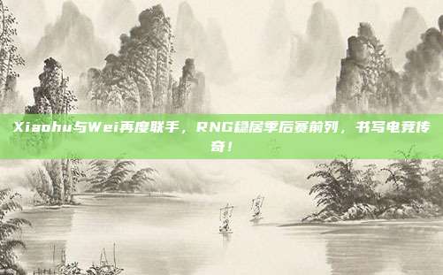 Xiaohu与Wei再度联手，RNG稳居季后赛前列，书写电竞传奇！