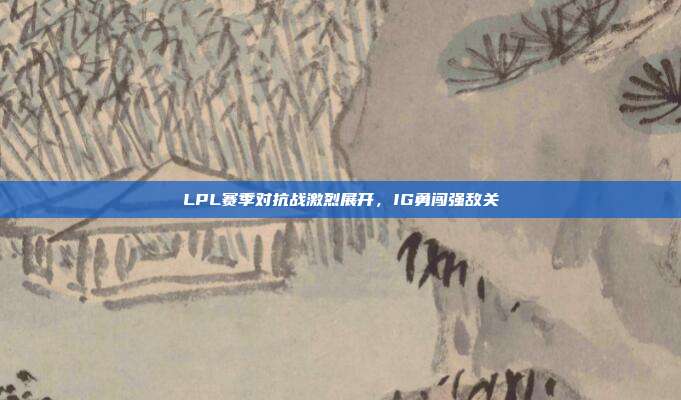 LPL赛季对抗战激烈展开，IG勇闯强敌关