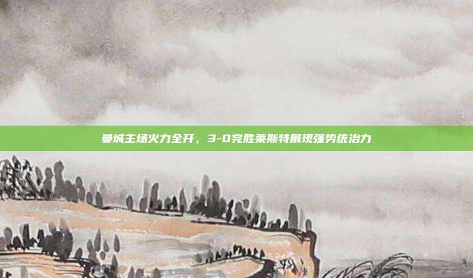 曼城主场火力全开，3-0完胜莱斯特展现强势统治力