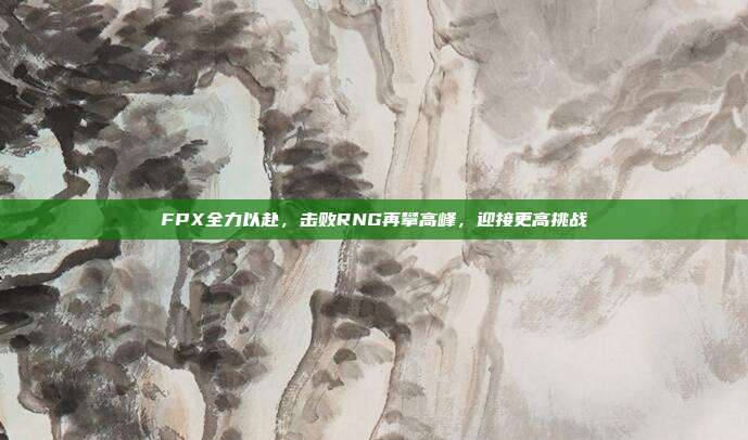 FPX全力以赴，击败RNG再攀高峰，迎接更高挑战