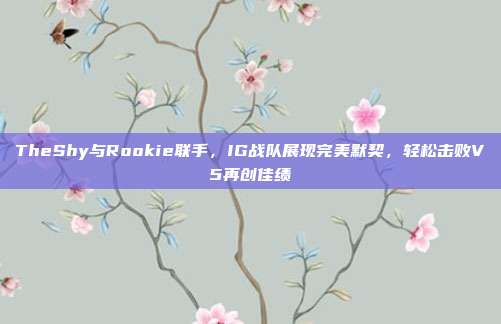 TheShy与Rookie联手，IG战队展现完美默契，轻松击败V5再创佳绩