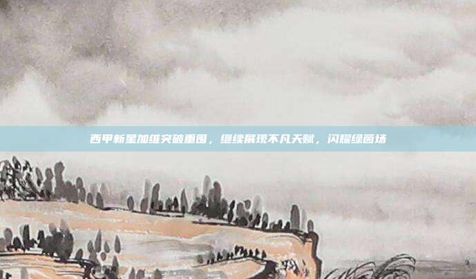 西甲新星加维突破重围，继续展现不凡天赋，闪耀绿茵场