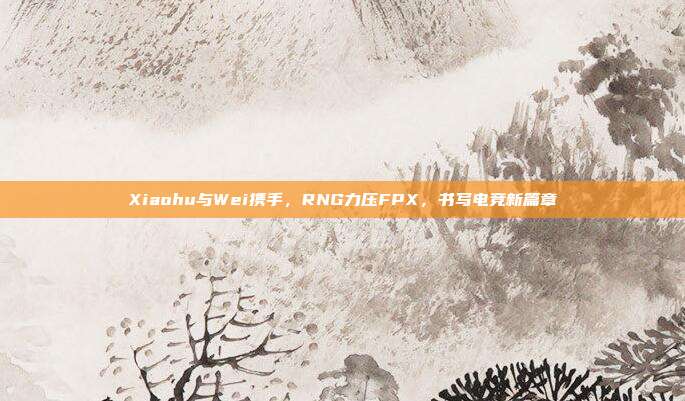 Xiaohu与Wei携手，RNG力压FPX，书写电竞新篇章