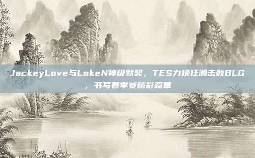 JackeyLove与LokeN神级默契，TES力挽狂澜击败BLG，书写春季赛精彩篇章